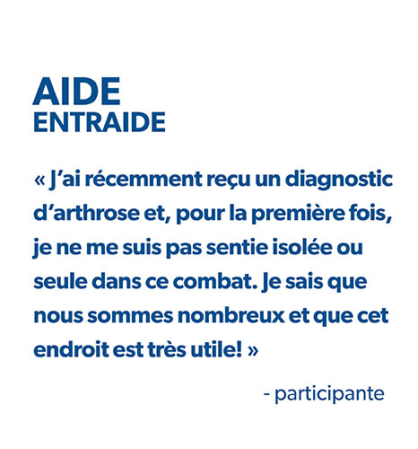 Participant Aide EntrAide : « J’ai récemment reçu un diagnostic d’arthrose et, pour la première fois, je ne me suis pas sentie isolée ou seule dans ce combat. Je sais que nous sommes nombreux et que cet endroit est très utile! » 