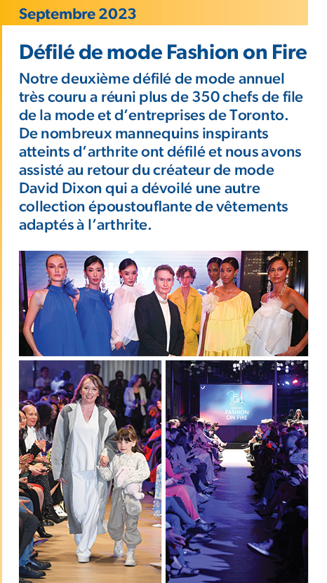 Septembre 2023 – Défilé de mode Fashion on Fire : 
Notre deuxième défilé de mode annuel très couru a réuni plus de 350 chefs de file de la mode et d’entreprises de Toronto. De nombreux mannequins inspirants atteints d’arthrite ont défilé et nous avons assisté au retour du créateur de mode David Dixon qui a dévoilé une autre collection époustouflante de vêtements adaptés à l’arthrite. 