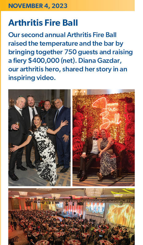 November 4, 2023 - Arthritis Fire Ball: Our second annual Arthritis Fire Ball raised the temperature and the bar by bringing together 750 guests and raising a fiery $400,000 (net). Diana Gazdar, our arthritis hero, shared her story in an inspiring video.   