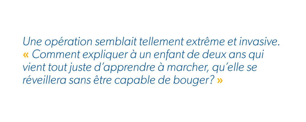 Une opération semblait tellement extrême et invasive. « Comment expliquer à un enfant de deux ans qui vient tout juste d’apprendre à marcher, qu’elle se réveillera sans être capable de bouger? » 