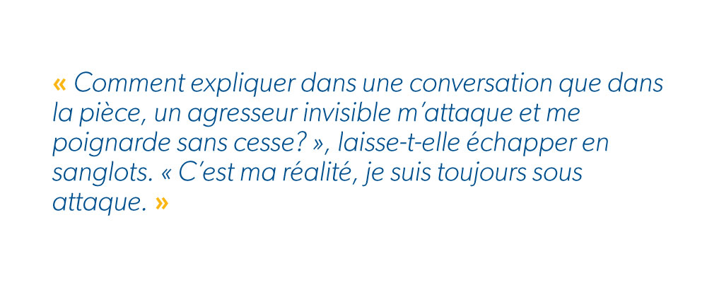 « Comment expliquer dans une conversation que dans la pièce, un agresseur invisible m’attaque et me poignarde sans cesse? », laisse-t-elle échapper en sanglots. « C’est ma réalité, je suis toujours sous attaque. » 